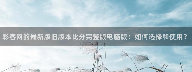彩神3：彩客网的最新版旧版本比分完整版电脑版：如何选择和使用？